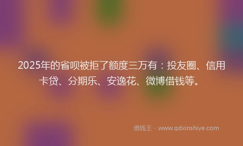 2025年的省呗被拒了额度三万有：投友圈、信用卡贷、分期乐、安逸花、微博借钱等。