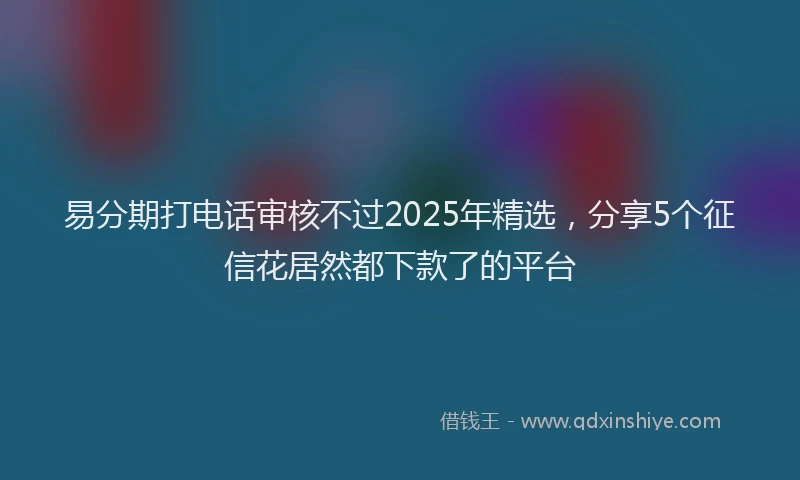 易分期打电话审核不过2025年精选，分享5个征信花居然都下款了的平台