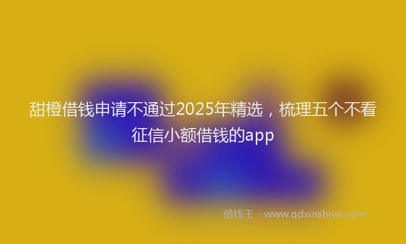 甜橙借钱申请不通过2025年精选，梳理五个不看征信小额借钱的app