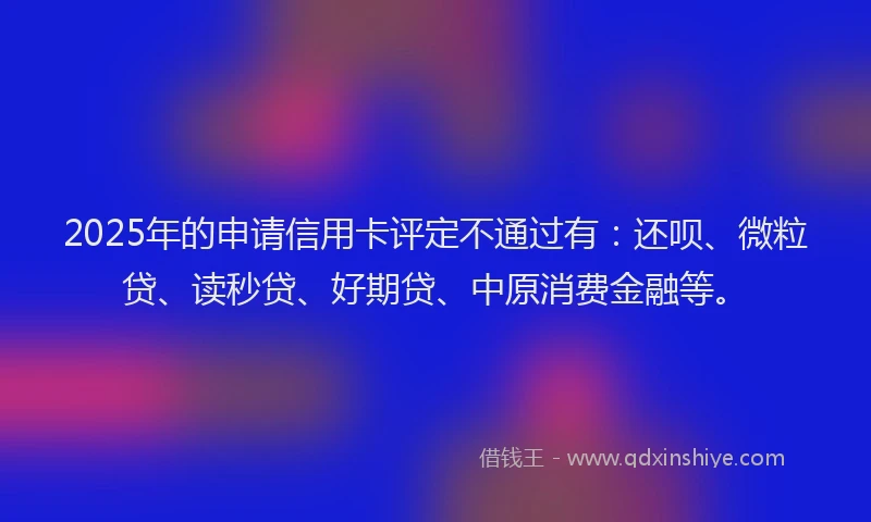 2025年的申请信用卡评定不通过有：还呗、微粒贷、读秒贷、好期贷、中原消费金融等。