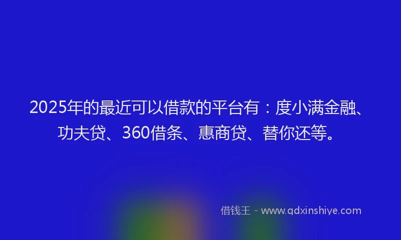 2025年的最近可以借款的平台有：度小满金融、功夫贷、360借条、惠商贷、替你还等。