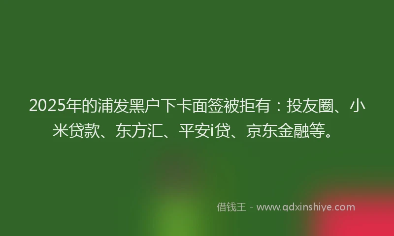 2025年的浦发黑户下卡面签被拒有：投友圈、小米贷款、东方汇、平安i贷、京东金融等。
