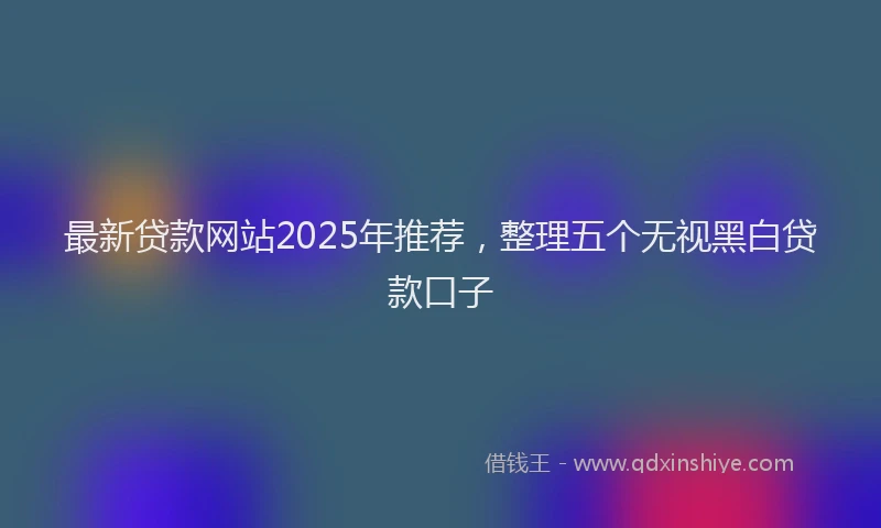 最新贷款网站2025年推荐，整理五个无视黑白贷款口子