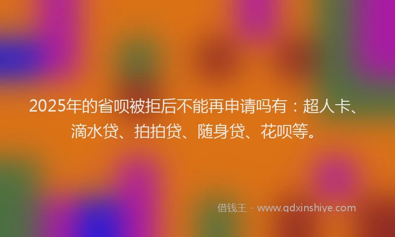 2025年的省呗被拒后不能再申请吗有：超人卡、滴水贷、拍拍贷、随身贷、花呗等。