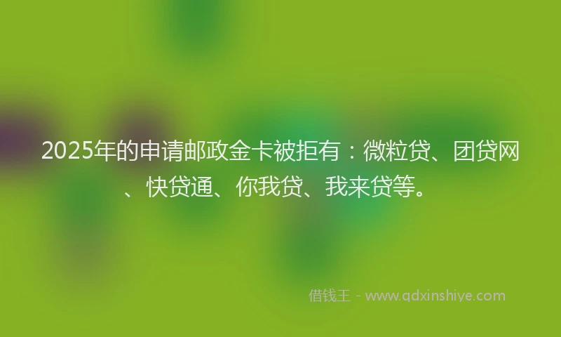 2025年的申请邮政金卡被拒有：微粒贷、团贷网、快贷通、你我贷、我来贷等。