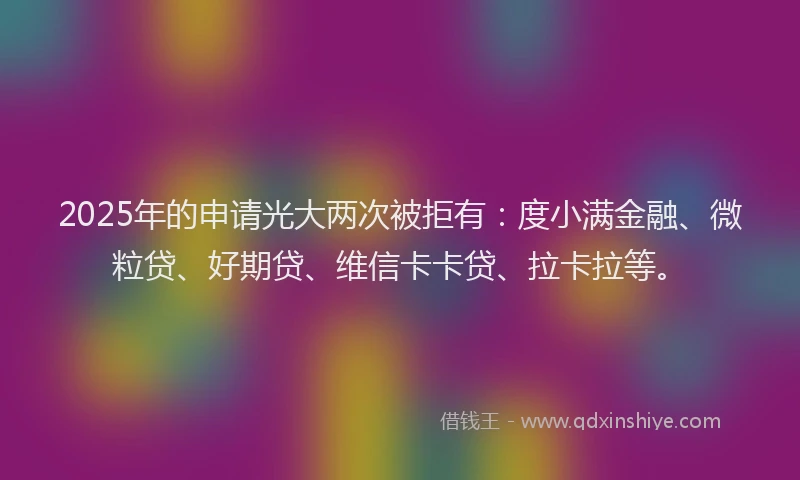 2025年的申请光大两次被拒有：度小满金融、微粒贷、好期贷、维信卡卡贷、拉卡拉等。