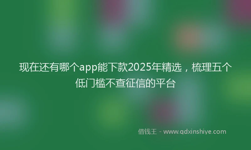 现在还有哪个app能下款2025年精选，梳理五个低门槛不查征信的平台