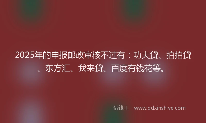 2025年的申报邮政审核不过有：功夫贷、拍拍贷、东方汇、我来贷、百度有钱花等。