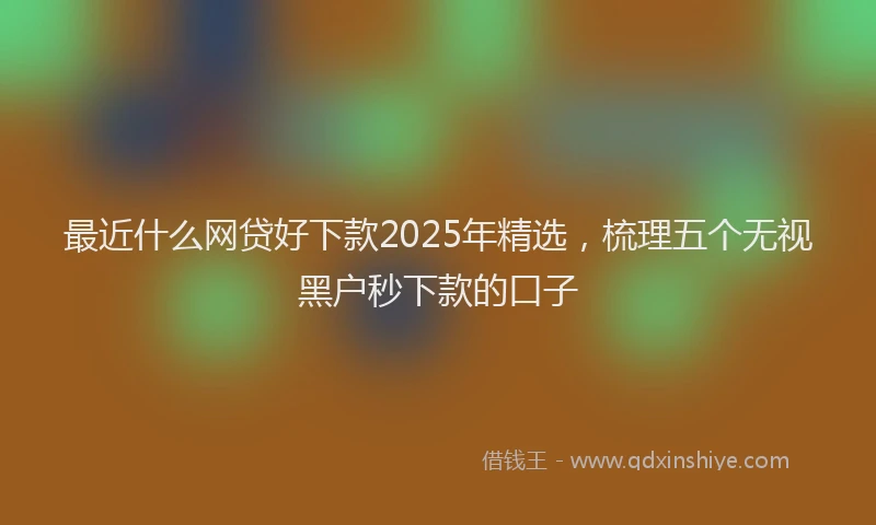 最近什么网贷好下款2025年精选，梳理五个无视黑户秒下款的口子