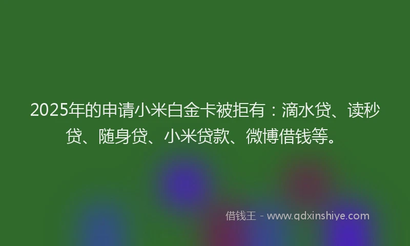 2025年的申请小米白金卡被拒有：滴水贷、读秒贷、随身贷、小米贷款、微博借钱等。