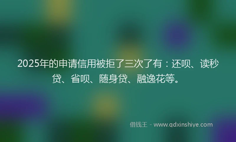 2025年的申请信用被拒了三次了有:还呗、读秒贷、省呗、随身贷、融逸花等。