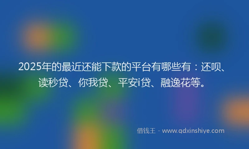 2025年的最近还能下款的平台有哪些有：还呗、读秒贷、你我贷、平安i贷、融逸花等。