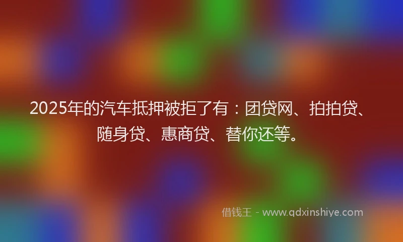 2025年的汽车抵押被拒了有：团贷网、拍拍贷、随身贷、惠商贷、替你还等。