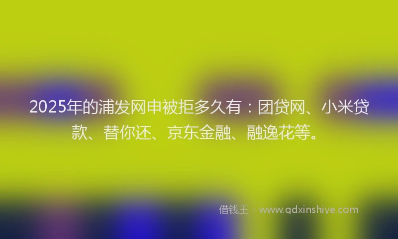 2025年的浦发网申被拒多久有：团贷网、小米贷款、替你还、京东金融、融逸花等。