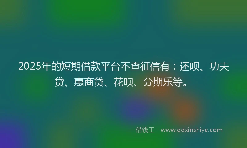 2025年的短期借款平台不查征信有：还呗、功夫贷、惠商贷、花呗、分期乐等。
