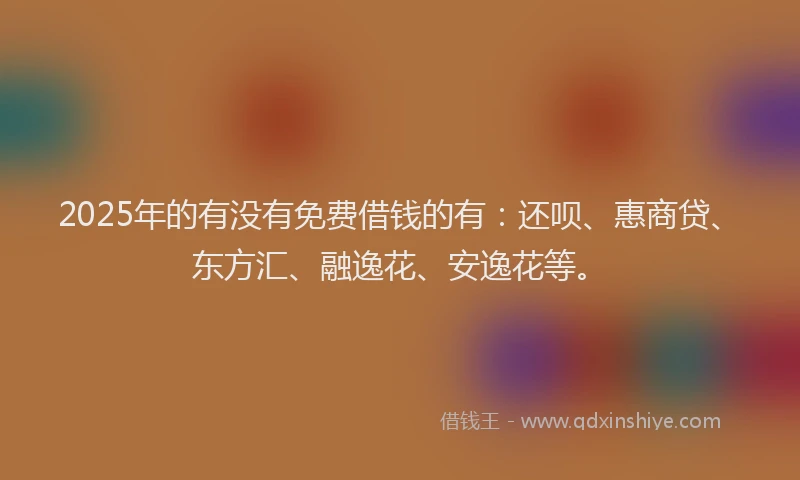 2025年的有没有免费借钱的有：还呗、惠商贷、东方汇、融逸花、安逸花等。