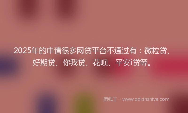 2025年的申请很多网贷平台不通过有：微粒贷、好期贷、你我贷、花呗、平安i贷等。