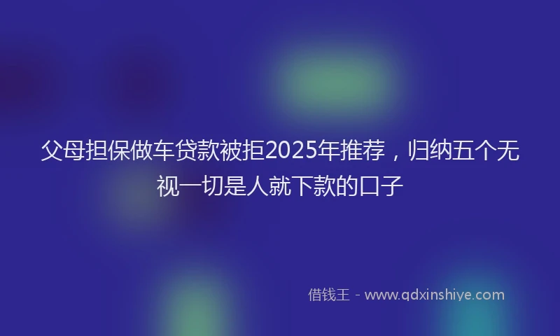 父母担保做车贷款被拒2025年推荐，归纳五个无视一切是人就下款的口子
