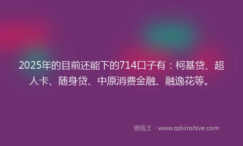 2025年的目前还能下的714口子有：柯基贷、超人卡、随身贷、中原消费金融、融逸花等。