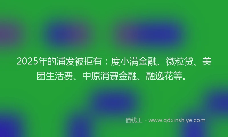 2025年的浦发被拒有：度小满金融、微粒贷、美团生活费、中原消费金融、融逸花等。