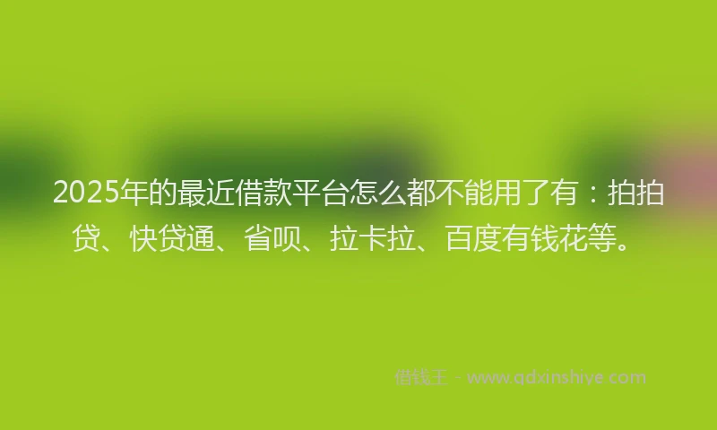 2025年的最近借款平台怎么都不能用了有：拍拍贷、快贷通、省呗、拉卡拉、百度有钱花等。