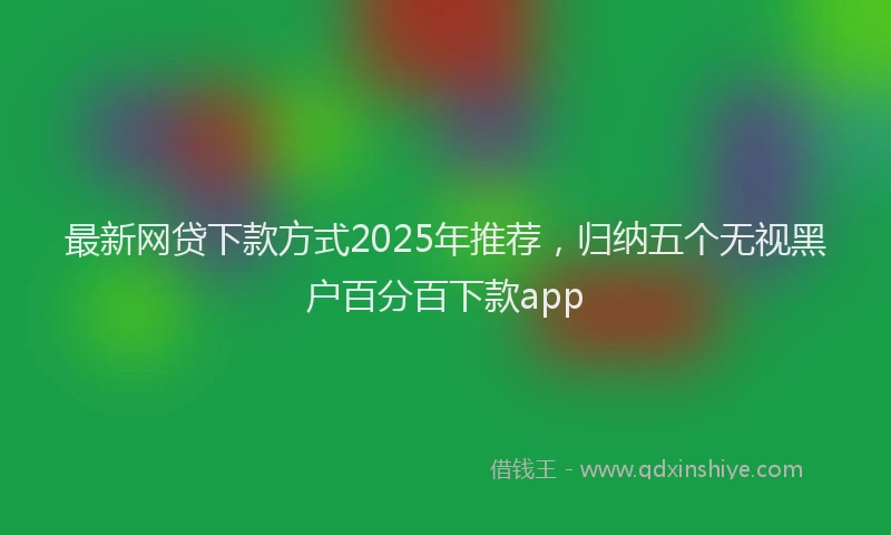 最新网贷下款方式2025年推荐，归纳五个无视黑户百分百下款app