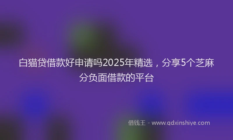 白猫贷借款好申请吗2025年精选，分享5个芝麻分负面借款的平台