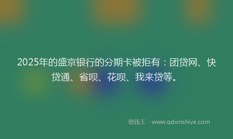 2025年的盛京银行的分期卡被拒有：团贷网、快贷通、省呗、花呗、我来贷等。