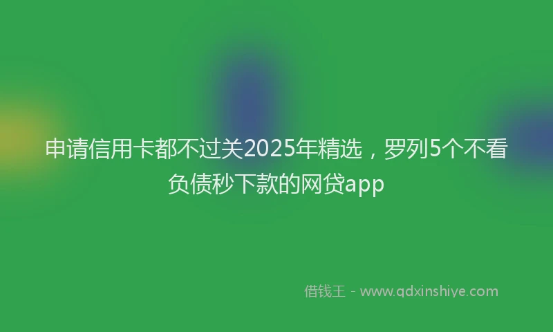 申请信用卡都不过关2025年精选，罗列5个不看负债秒下款的网贷app
