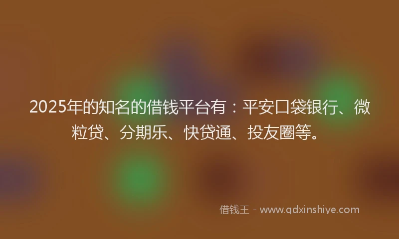 2025年的知名的借钱平台有：平安口袋银行、微粒贷、分期乐、快贷通、投友圈等。