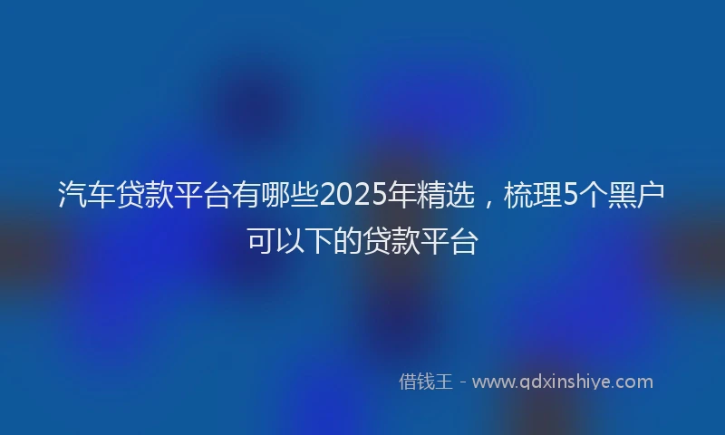 汽车贷款平台有哪些2025年精选，梳理5个黑户可以下的贷款平台