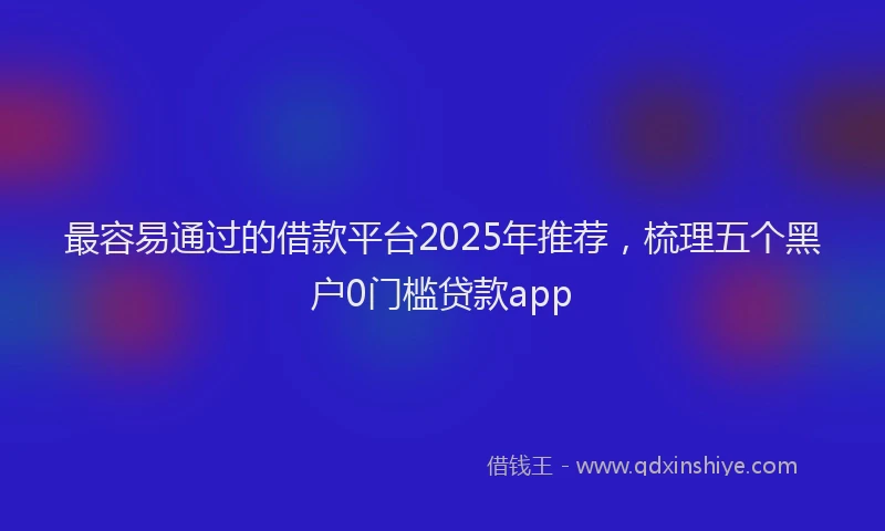 最容易通过的借款平台2025年推荐，梳理五个黑户0门槛贷款app