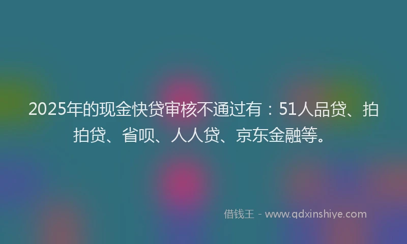 2025年的现金快贷审核不通过有：51人品贷、拍拍贷、省呗、人人贷、京东金融等。