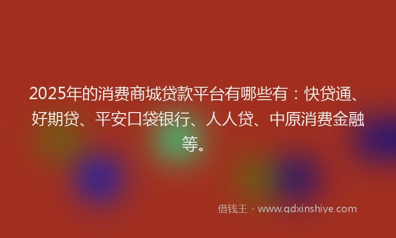 2025年的消费商城贷款平台有哪些有：快贷通、好期贷、平安口袋银行、人人贷、中原消费金融等。