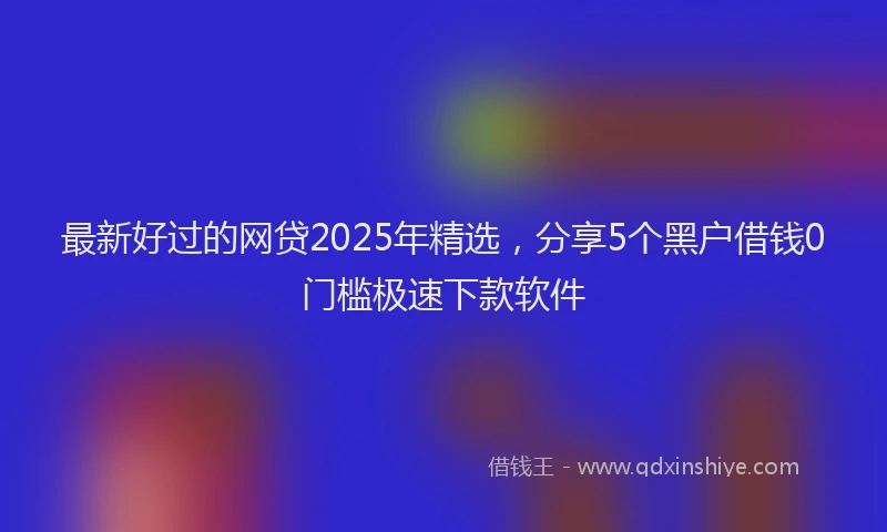 最新好过的网贷2025年精选，分享5个黑户借钱0门槛极速下款软件