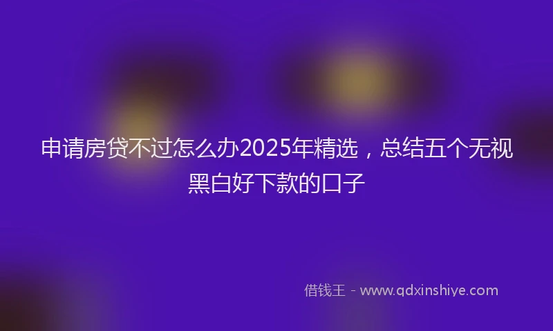 申请房贷不过怎么办2025年精选，总结五个无视黑白好下款的口子