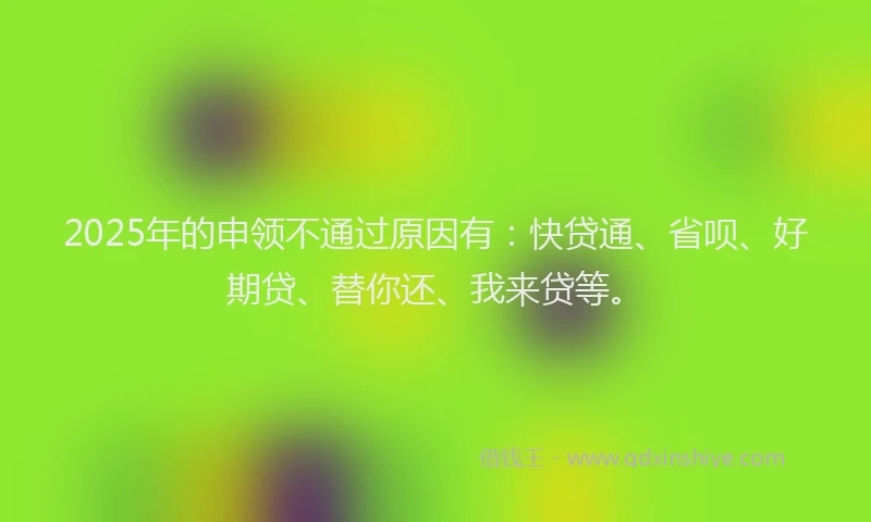 2025年的申领不通过原因有：快贷通、省呗、好期贷、替你还、我来贷等。