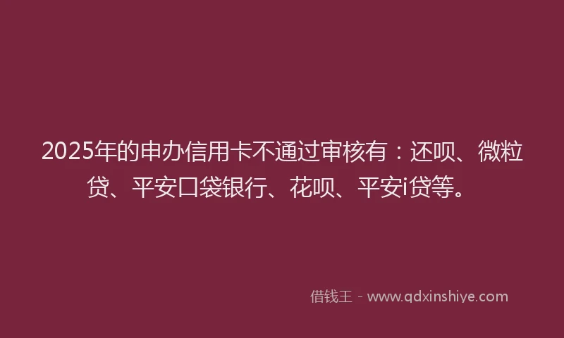 2025年的申办信用卡不通过审核有：还呗、微粒贷、平安口袋银行、花呗、平安i贷等。