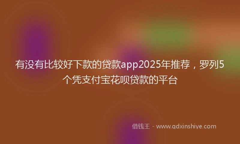 有没有比较好下款的贷款app2025年推荐，罗列5个凭支付宝花呗贷款的平台