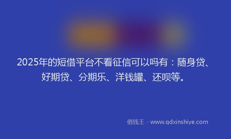 2025年的短借平台不看征信可以吗有：随身贷、好期贷、分期乐、洋钱罐、还呗等。