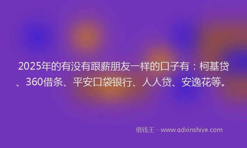 2025年的有没有跟薪朋友一样的口子有：柯基贷、360借条、平安口袋银行、人人贷、安逸花等。