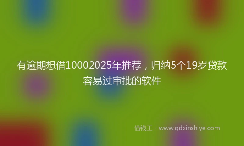 有逾期想借10002025年推荐，归纳5个19岁贷款容易过审批的软件
