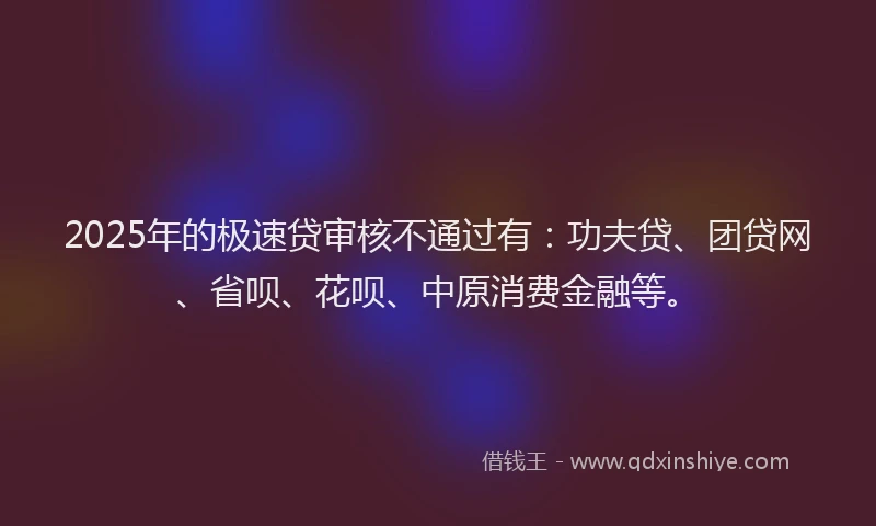 2025年的极速贷审核不通过有：功夫贷、团贷网、省呗、花呗、中原消费金融等。