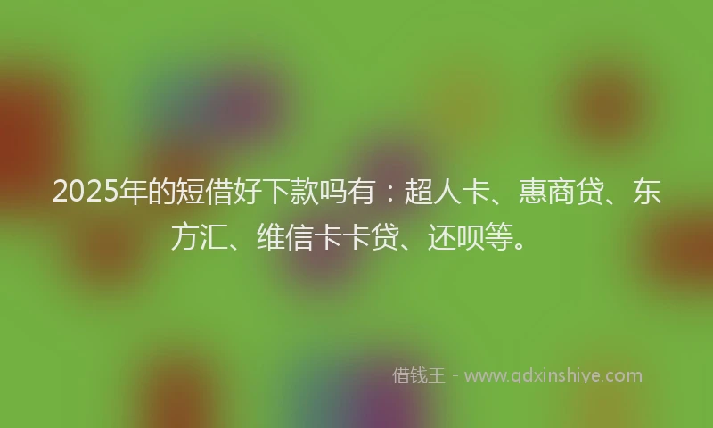 2025年的短借好下款吗有：超人卡、惠商贷、东方汇、维信卡卡贷、还呗等。