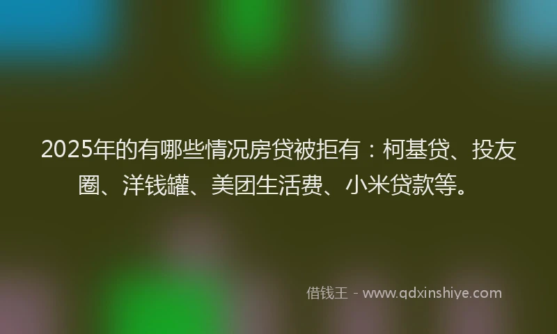 2025年的有哪些情况房贷被拒有：柯基贷、投友圈、洋钱罐、美团生活费、小米贷款等。