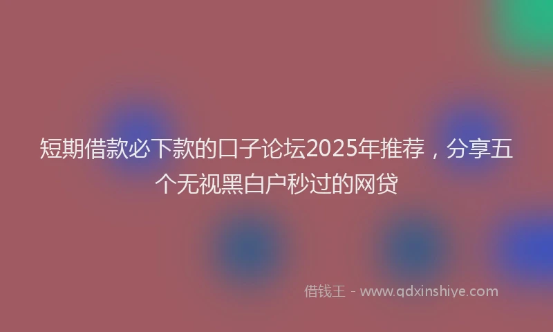 短期借款必下款的口子论坛2025年推荐，分享五个无视黑白户秒过的网贷