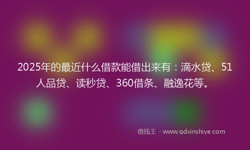 2025年的最近什么借款能借出来有：滴水贷、51人品贷、读秒贷、360借条、融逸花等。