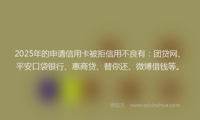 2025年的申请信用卡被拒信用不良有：团贷网、平安口袋银行、惠商贷、替你还、微博借钱等。