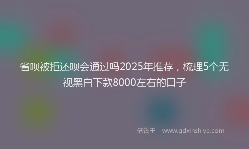 省呗被拒还呗会通过吗2025年推荐，梳理5个无视黑白下款8000左右的口子