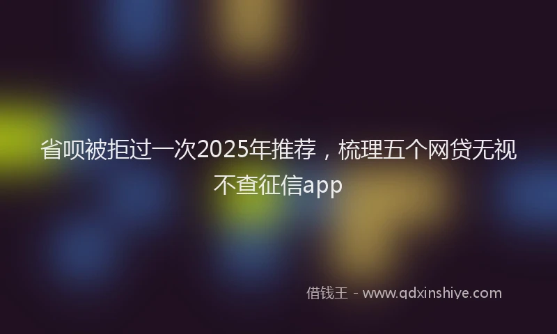 省呗被拒过一次2025年推荐，梳理五个网贷无视不查征信app